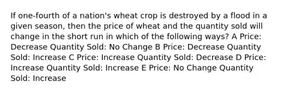 If one-fourth of a nation's wheat crop is destroyed by a flood in a given season, then the price of wheat and the quantity sold will change in the short run in which of the following ways? A Price: Decrease Quantity Sold: No Change B Price: Decrease Quantity Sold: Increase C Price: Increase Quantity Sold: Decrease D Price: Increase Quantity Sold: Increase E Price: No Change Quantity Sold: Increase