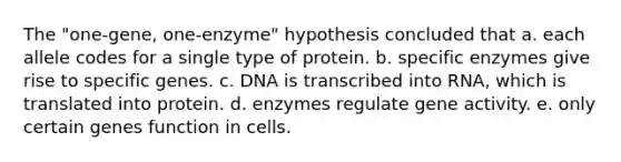 The "one-gene, one-enzyme" hypothesis concluded that a. each allele codes for a single type of protein. b. specific enzymes give rise to specific genes. c. DNA is transcribed into RNA, which is translated into protein. d. enzymes regulate gene activity. e. only certain genes function in cells.