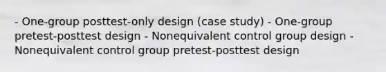 - One-group posttest-only design (case study) - One-group pretest-posttest design - Nonequivalent control group design - Nonequivalent control group pretest-posttest design