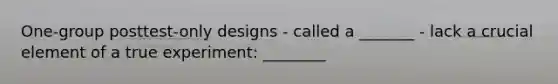 One-group posttest-only designs - called a _______ - lack a crucial element of a true experiment: ________