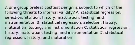 A one-group pretest posttest design is subject to which of the following threats to internal validity? A. statistical regression, selection, attrition, history, maturation, testing, and instrumentation B. statistical regression, selection, history, maturation, testing, and instrumentation C. statistical regression, history, maturation, testing, and instrumentation D. statistical regression, history, and maturation