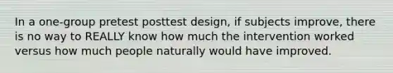 In a one-group pretest posttest design, if subjects improve, there is no way to REALLY know how much the intervention worked versus how much people naturally would have improved.