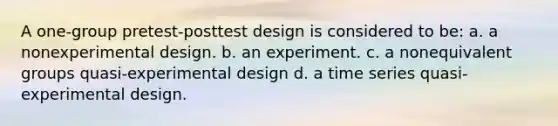 A one-group pretest-posttest design is considered to be: a. a nonexperimental design. b. an experiment. c. a nonequivalent groups quasi-experimental design d. a time series quasi-experimental design.