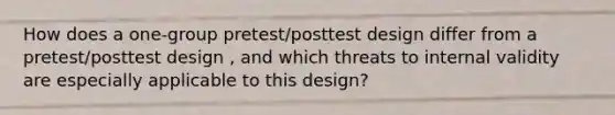 How does a one-group pretest/posttest design differ from a pretest/posttest design , and which threats to internal validity are especially applicable to this design?