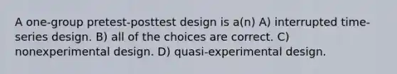 A one-group pretest-posttest design is a(n) A) interrupted time-series design. B) all of the choices are correct. C) nonexperimental design. D) quasi-experimental design.