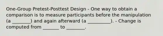 One-Group Pretest-Posttest Design - One way to obtain a comparison is to measure participants before the manipulation (a ________) and again afterward (a __________). - Change is computed from _______ to ________.