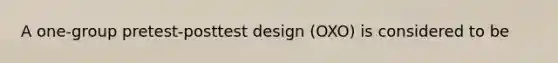 A one-group pretest-posttest design (OXO) is considered to be