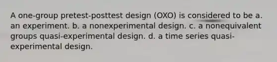 A one-group pretest-posttest design (OXO) is considered to be a. an experiment. b. a nonexperimental design. c. a nonequivalent groups quasi-experimental design. d. a time series quasi-experimental design.