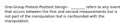 One-Group Pretest-Posttest Design - ________ refers to any event that occurs between the first and second measurements but is not part of the manipulation but is confounded with the manipulation.