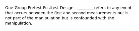 One-Group Pretest-Posttest Design - ________ refers to any event that occurs between the first and second measurements but is not part of the manipulation but is confounded with the manipulation.