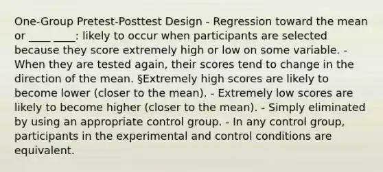 One-Group Pretest-Posttest Design - Regression toward the mean or ____ ____: likely to occur when participants are selected because they score extremely high or low on some variable. - When they are tested again, their scores tend to change in the direction of the mean. §Extremely high scores are likely to become lower (closer to the mean). - Extremely low scores are likely to become higher (closer to the mean). - Simply eliminated by using an appropriate control group. - In any control group, participants in the experimental and control conditions are equivalent.