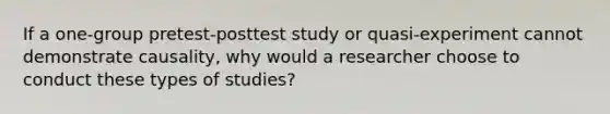 If a one-group pretest-posttest study or quasi-experiment cannot demonstrate causality, why would a researcher choose to conduct these types of studies?