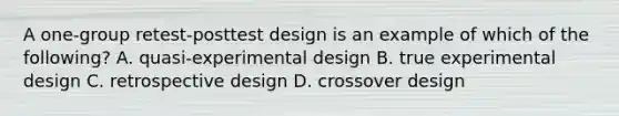 A one-group retest-posttest design is an example of which of the following? A. quasi-experimental design B. true experimental design C. retrospective design D. crossover design