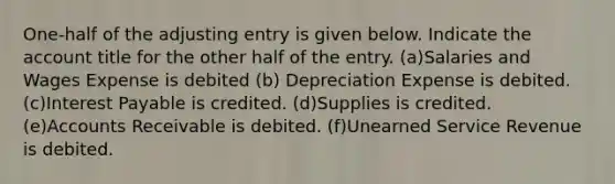 One-half of the adjusting entry is given below. Indicate the account title for the other half of the entry. (a)Salaries and Wages Expense is debited (b) Depreciation Expense is debited. (c)Interest Payable is credited. (d)Supplies is credited. (e)Accounts Receivable is debited. (f)Unearned Service Revenue is debited.