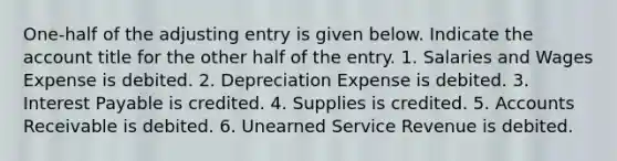 One-half of the adjusting entry is given below. Indicate the account title for the other half of the entry. 1. Salaries and Wages Expense is debited. 2. Depreciation Expense is debited. 3. Interest Payable is credited. 4. Supplies is credited. 5. Accounts Receivable is debited. 6. Unearned Service Revenue is debited.