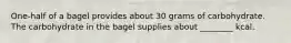 One-half of a bagel provides about 30 grams of carbohydrate. The carbohydrate in the bagel supplies about ________ kcal.