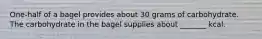 One-half of a bagel provides about 30 grams of carbohydrate. The carbohydrate in the bagel supplies about _______ kcal.