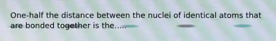 One-half the distance between the nuclei of identical atoms that are bonded together is the.....