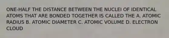 ONE-HALF THE DISTANCE BETWEEN THE NUCLEI OF IDENTICAL ATOMS THAT ARE BONDED TOGETHER IS CALLED THE A. ATOMIC RADIUS B. ATOMIC DIAMETER C. ATOMIC VOLUME D. ELECTRON CLOUD