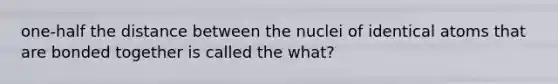 one-half the distance between the nuclei of identical atoms that are bonded together is called the what?