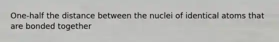 One-half the distance between the nuclei of identical atoms that are bonded together