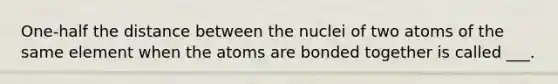 One-half the distance between the nuclei of two atoms of the same element when the atoms are bonded together is called ___.