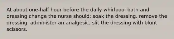 At about one-half hour before the daily whirlpool bath and dressing change the nurse should: soak the dressing. remove the dressing. administer an analgesic. slit the dressing with blunt scissors.