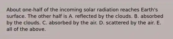 About one-half of the incoming solar radiation reaches Earth's surface. The other half is A. reflected by the clouds. B. absorbed by the clouds. C. absorbed by the air. D. scattered by the air. E. all of the above.