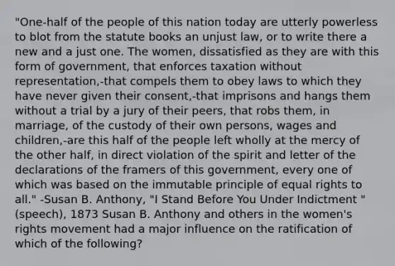 "One-half of the people of this nation today are utterly powerless to blot from the statute books an unjust law, or to write there a new and a just one. The women, dissatisfied as they are with this form of government, that enforces taxation without representation,-that compels them to obey laws to which they have never given their consent,-that imprisons and hangs them without a trial by a jury of their peers, that robs them, in marriage, of the custody of their own persons, wages and children,-are this half of the people left wholly at the mercy of the other half, in direct violation of the spirit and letter of the declarations of the framers of this government, every one of which was based on the immutable principle of equal rights to all." -Susan B. Anthony, "I Stand Before You Under Indictment " (speech), 1873 Susan B. Anthony and others in the women's rights movement had a major influence on the ratification of which of the following?