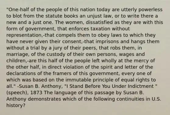 "One-half of the people of this nation today are utterly powerless to blot from the statute books an unjust law, or to write there a new and a just one. The women, dissatisfied as they are with this form of government, that enforces taxation without representation,-that compels them to obey laws to which they have never given their consent,-that imprisons and hangs them without a trial by a jury of their peers, that robs them, in marriage, of the custody of their own persons, wages and children,-are this half of the people left wholly at the mercy of the other half, in direct violation of the spirit and letter of the declarations of the framers of this government, every one of which was based on the immutable principle of equal rights to all." -Susan B. Anthony, "I Stand Before You Under Indictment " (speech), 1873 The language of this passage by Susan B. Anthony demonstrates which of the following continuities in U.S. history?