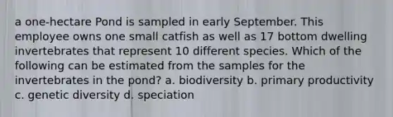 a one-hectare Pond is sampled in early September. This employee owns one small catfish as well as 17 bottom dwelling invertebrates that represent 10 different species. Which of the following can be estimated from the samples for the invertebrates in the pond? a. biodiversity b. primary productivity c. genetic diversity d. speciation