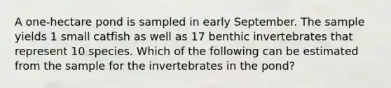 A one-hectare pond is sampled in early September. The sample yields 1 small catfish as well as 17 benthic invertebrates that represent 10 species. Which of the following can be estimated from the sample for the invertebrates in the pond?