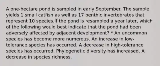 A one-hectare pond is sampled in early September. The sample yields 1 small catfish as well as 17 benthic invertebrates that represent 10 species.If the pond is resampled a year later, which of the following would best indicate that the pond had been adversely affected by adjacent development? * An uncommon species has become more numerous. An increase in low-tolerance species has occurred. A decrease in high-tolerance species has occurred. Phylogenetic diversity has increased. A decrease in species richness.