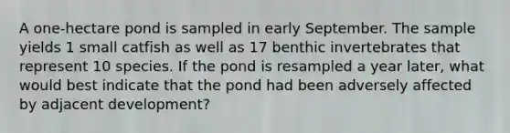 A one-hectare pond is sampled in early September. The sample yields 1 small catfish as well as 17 benthic invertebrates that represent 10 species. If the pond is resampled a year later, what would best indicate that the pond had been adversely affected by adjacent development?