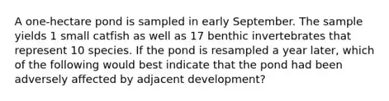 A one-hectare pond is sampled in early September. The sample yields 1 small catfish as well as 17 benthic invertebrates that represent 10 species. If the pond is resampled a year later, which of the following would best indicate that the pond had been adversely affected by adjacent development?