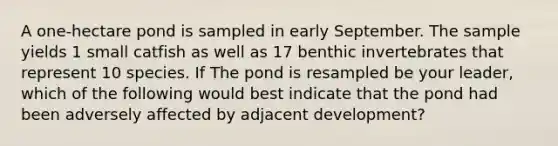 A one-hectare pond is sampled in early September. The sample yields 1 small catfish as well as 17 benthic invertebrates that represent 10 species. If The pond is resampled be your leader, which of the following would best indicate that the pond had been adversely affected by adjacent development?