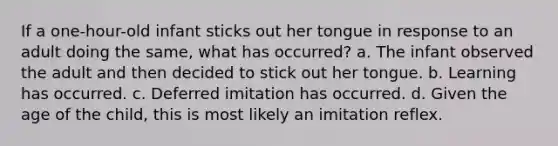 If a one-hour-old infant sticks out her tongue in response to an adult doing the same, what has occurred? a. The infant observed the adult and then decided to stick out her tongue. b. Learning has occurred. c. Deferred imitation has occurred. d. Given the age of the child, this is most likely an imitation reflex.