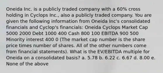 Oneida Inc. is a publicly traded company with a 60% cross holding in Cyclops Inc., also a publicly traded company. You are given the following information from Oneida Inc's consolidated financials and Cyclop's financials: Oneida Cyclops Market Cap 5000 2000 Debt 1000 400 Cash 800 100 EBITDA 900 500 Minority interest 400 0 (The market cap number is the share price times number of shares. All of the other numbers come from financial statements). What is the EV/EBITDA multiple for Oneida on a consolidated basis? a. 5.78 b. 6.22 c. 6.67 d. 8.00 e. None of the above