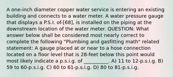 A one-inch diameter copper water service is entering an existing building and connects to a water meter. A water pressure gauge that displays a P.S.I. of-[68], is installed on the piping at the downstream location of the water meter. QUESTION: What answer below shall be considered most nearly correct to complete the following "Plumbing and gasfitting math" related statement: A gauge placed at or near to a hose connection located on a floor level that is 28-feet below this point would most likely indicate a p.s.i.g. of __________. A) 11 to 12-p.s.i.g. B) 59 to 60-p.s.i.g. C) 60 to 61-p.s.i.g. D) 80 to 81-p.s.i.g.