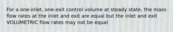 For a one-inlet, one-exit control volume at steady state, the mass flow rates at the inlet and exit are equal but the inlet and exit VOLUMETRIC flow rates may not be equal