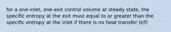 for a one-inlet, one-exit control volume at steady state, the specific entropy at the exit must equal to or greater than the specific entropy at the inlet if there is no heat transfer (t/f)