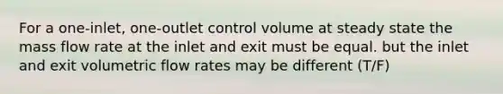 For a one-inlet, one-outlet control volume at steady state the mass flow rate at the inlet and exit must be equal. but the inlet and exit volumetric flow rates may be different (T/F)