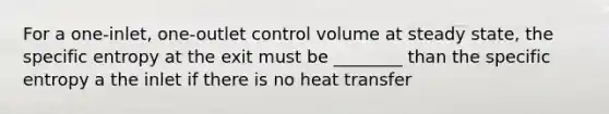 For a one-inlet, one-outlet control volume at steady state, the specific entropy at the exit must be ________ than the specific entropy a the inlet if there is no heat transfer