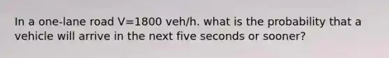 In a one-lane road V=1800 veh/h. what is the probability that a vehicle will arrive in the next five seconds or sooner?