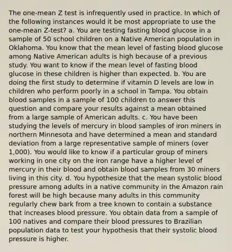 The one-mean Z test is infrequently used in practice. In which of the following instances would it be most appropriate to use the one-mean Z-test? a. You are testing fasting blood glucose in a sample of 50 school children on a Native American population in Oklahoma. You know that the mean level of fasting blood glucose among Native American adults is high because of a previous study. You want to know if the mean level of fasting blood glucose in these children is higher than expected. b. You are doing the first study to determine if vitamin D levels are low in children who perform poorly in a school in Tampa. You obtain blood samples in a sample of 100 children to answer this question and compare your results against a mean obtained from a large sample of American adults. c. You have been studying the levels of mercury in blood samples of iron miners in northern Minnesota and have determined a mean and standard deviation from a large representative sample of miners (over 1,000). You would like to know if a particular group of miners working in one city on the iron range have a higher level of mercury in their blood and obtain blood samples from 30 miners living in this city. d. You hypothesize that the mean systolic blood pressure among adults in a native community in the Amazon rain forest will be high because many adults in this community regularly chew bark from a tree known to contain a substance that increases blood pressure. You obtain data from a sample of 100 natives and compare their blood pressures to Brazilian population data to test your hypothesis that their systolic blood pressure is higher.