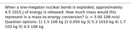 When a one-megaton nuclear bomb is exploded, approximately 4.5 1015 J of energy is released. How much mass would this represent in a mass-to-energy conversion? (c = 3.00 108 m/s) Question options: 1) 1.5 106 kg 2) 0.050 kg 3) 5.3 1010 kg 4) 1.7 103 kg 5) 4.5 106 kg