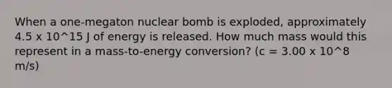 When a one-megaton nuclear bomb is exploded, approximately 4.5 x 10^15 J of energy is released. How much mass would this represent in a mass-to-energy conversion? (c = 3.00 x 10^8 m/s)