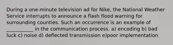 During a one-minute television ad for Nike, the National Weather Service interrupts to announce a flash flood warning for surrounding counties. Such an occurrence is an example of ___________ in the communication process. a) encoding b) bad luck c) noise d) deflected transmission e)poor implementation