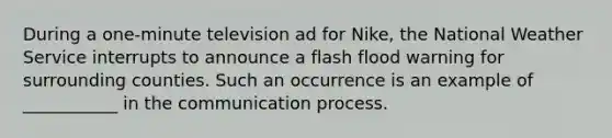 During a one-minute television ad for Nike, the National Weather Service interrupts to announce a flash flood warning for surrounding counties. Such an occurrence is an example of ___________ in the communication process.