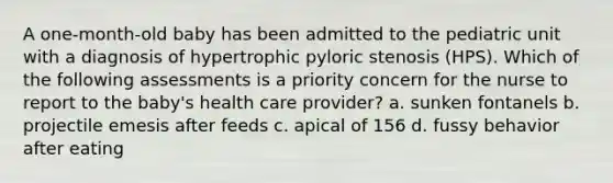 A one-month-old baby has been admitted to the pediatric unit with a diagnosis of hypertrophic pyloric stenosis (HPS). Which of the following assessments is a priority concern for the nurse to report to the baby's health care provider? a. sunken fontanels b. projectile emesis after feeds c. apical of 156 d. fussy behavior after eating